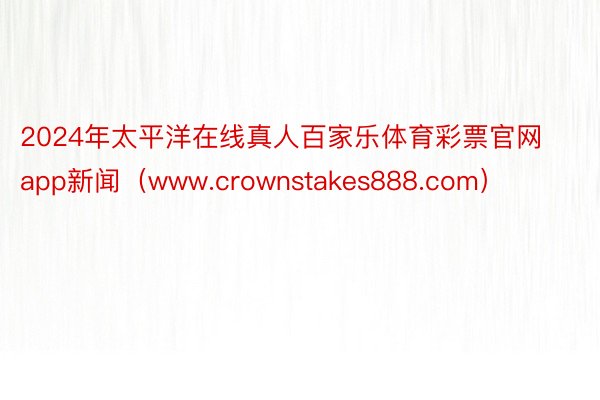 2024年太平洋在线真人百家乐体育彩票官网app新闻（www.crownstakes888.com）