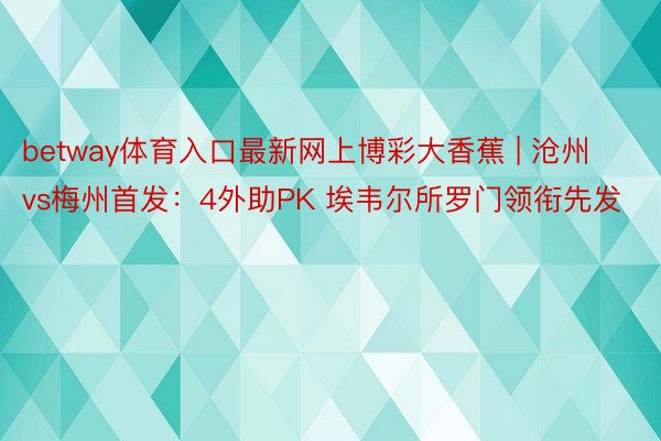 betway体育入口最新网上博彩大香蕉 | 沧州vs梅州首发：4外助PK 埃韦尔所罗门领衔先发