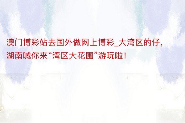 澳门博彩站去国外做网上博彩_大湾区的仔，湖南喊你来“湾区大花圃”游玩啦！