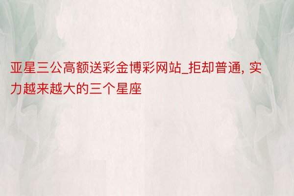 亚星三公高额送彩金博彩网站_拒却普通, 实力越来越大的三个星座