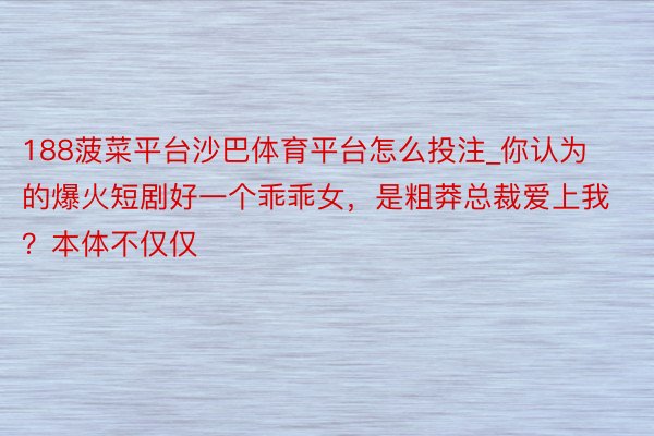188菠菜平台沙巴体育平台怎么投注_你认为的爆火短剧好一个乖乖女，是粗莽总裁爱上我？本体不仅仅