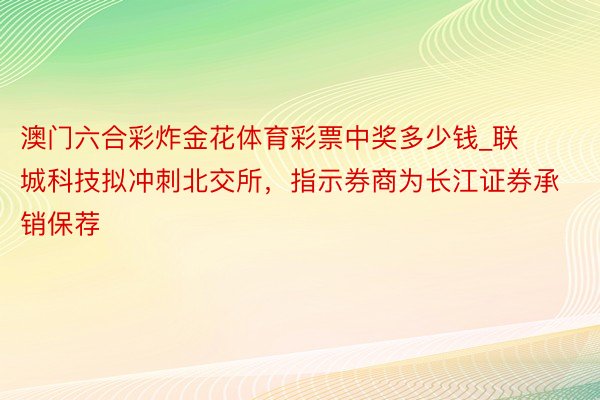 澳门六合彩炸金花体育彩票中奖多少钱_联城科技拟冲刺北交所，指示券商为长江证券承销保荐