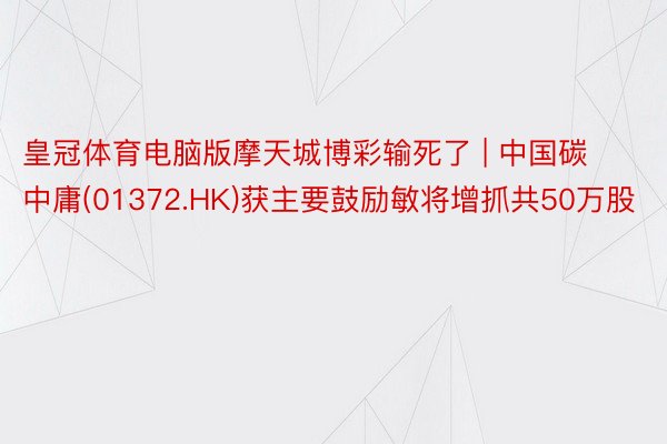 皇冠体育电脑版摩天城博彩输死了 | 中国碳中庸(01372.HK)获主要鼓励敏将增抓共50万股